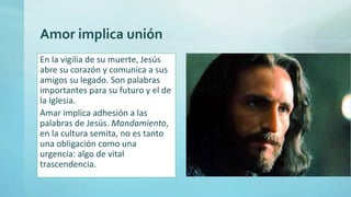 Amor implica unión
En la vigilia de su muerte, Jesús
abre su corazón y comunica a sus
amigos su legado. Son palabras
importantes para su futuro y el de
la Iglesia.
Amar implica adhesión a las
palabras de Jesús. Mandamiento,
en la cultura semita, no es tanto
una obligación como una
urgencia: algo de vital
trascendencia.
 