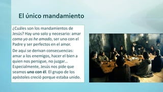 El único mandamiento
¿Cuáles son los mandamientos de
Jesús? Hay uno solo y necesario: amar
como yo os he amado, ser uno con el
Padre y ser perfectos en el amor.
De aquí se derivan consecuencias:
amar a los enemigos, hacer el bien a
quien nos persigue, no juzgar…
Especialmente, Jesús nos pide que
seamos uno con él. El grupo de los
apóstoles creció porque estaba unido.
 
