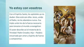 Yo estoy con vosotros
Con el Espíritu Santo, los apóstoles ya no
dudan: Dios está con ellos. Jesús, unido
al Padre, no los abandona nunca. Esa
triple unión les da la fuerza necesaria
para lanzarse al mundo a evangelizar.
El autor describe así el misterio de la
Trinidad: Padre Creador, Hijo – Palabra
encarnada por amor y Espíritu de fuerza
y compromiso.
 