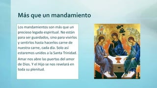 Más que un mandamiento
Los mandamientos son más que un
precioso legado espiritual. No están
para ser guardados, sino para vivirlos
y sentirlos hasta hacerlos carne de
nuestra carne, cada día. Solo así
estaremos unidos a la Santa Trinidad.
Amar nos abre las puertas del amor
de Dios. Y el Hijo se nos revelará en
toda su plenitud.
 