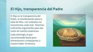 El Hijo, transparencia del Padre
El Hijo es la transparencia del
Padre, la manifestación plena y
total de Dios. Los cristianos no
necesitamos nada más. Tenemos
suficientes argumentos para dar
razón de nuestra esperanza.
Cada domingo, el pan
sacramentado basta para
alimentarnos y empujarnos a
nuestra labor misionera.
 