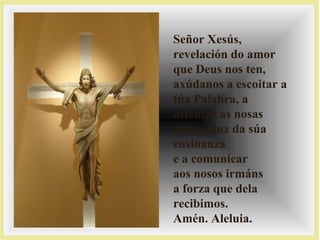 Señor Xesús,
revelación do amor
que Deus nos ten,
axúdanos a escoitar a
túa Palabra, a
orientar as nosas
vidas á luz da súa
ensinanza
e a comunicar
aos nosos irmáns
a forza que dela
recibimos.
Amén. Aleluia.
 