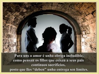 Para uns o amor é unha obriga ineludible,Para uns o amor é unha obriga ineludible,
como pensan os fillos que esixen a seus paiscomo pensan os fillos que esixen a seus pais
continuos sacrificios,continuos sacrificios,
posto que lles “deben” unha entrega sen límites.posto que lles “deben” unha entrega sen límites.
 