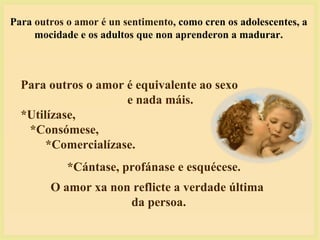 Para outros o amor é un sentimento, como cren os adolescentes, a
mocidade e os adultos que non aprenderon a madurar.
Para outros o amor é equivalente ao sexo
e nada máis.
*Utilízase,
*Consómese,
*Comercialízase.
*Cántase, profánase e esquécese.
O amor xa non reflicte a verdade última
da persoa.
 
