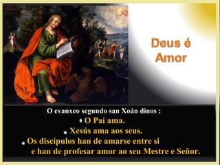 O evanxeo segundo san Xoán dinos :
O Pai ama.O Pai ama.
Xesús ama aos seus.Xesús ama aos seus.
Os discípulos han de amarse entre siOs discípulos han de amarse entre si
e han de profesar amor ao seu Mestre e Señor.e han de profesar amor ao seu Mestre e Señor.
 