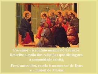 Ese amor é o contido mesmo do Evanxeo.
Describe o estilo das relacións que distinguen
a comunidade cristiá.
Pero, antes diso, revela o mesmo ser de Deus
e a misión do Mesías.
 