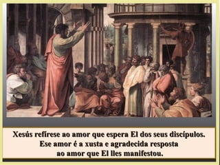 Xesús refírese ao amor que espera El dos seus discípulos.Xesús refírese ao amor que espera El dos seus discípulos.
Ese amor é a xusta e agradecida respostaEse amor é a xusta e agradecida resposta
ao amor que El lles manifestou.ao amor que El lles manifestou.
Xesús refírese ao amor que espera El dos seus discípulos.Xesús refírese ao amor que espera El dos seus discípulos.
Ese amor é a xusta e agradecida respostaEse amor é a xusta e agradecida resposta
ao amor que El lles manifestou.ao amor que El lles manifestou.
 