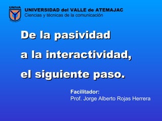 De la pasividad  a la interactividad,  el siguiente paso.   Prof. Jorge Alberto Rojas Herrera Ciencias y técnicas de la comunicación UNIVERSIDAD del VALLE de ATEMAJAC Facilitador:   