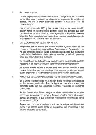 2.

SISTEMA DE PARTIDOS
La falta de previsibilidad conlleva inestabilidad. Trabajaremos por un sistema
de partidos fuerte y estable: no añoramos los esquemas de partidos del
pasado, sino que al andar esperamos construir el más acorde con los
nuevos tiempos.
Las consecuencias del 2001 y las causas profundas de aquel estallido
calaron hondo en nuestra cultura política: hacen falta partidos que sean
perceptivos de las expectativas sociales, ágiles para la respuesta y flexibles
al cambio. Pero una agilidad que no pierda de vista que cuando las reglas de
juego permanecen, ganamos todos los argentinos.

3.

UNA ECONOMÍA HACIA LA EQUIDAD Y LA JUSTICIA.
Bregaremos por un modelo que procure equidad y justicia social en una
comunidad de hombres y mujeres libres. Creemos en un Estado activo que
no sólo garantice reglas de juego. Creemos en un Estado que estimule la
productividad, la eficiencia y la inclusión de todos/as. Un estímulo que no se
limite a un oscuro festival de subsidios.
De cara al futuro, los trabajadores y productores son incuestionablemente lo
necesario. Y los pobres y excluidos son necesariamente lo apremiante.
Si nuestra mirada apunta al mundo será para prestar atención a esos
nuevos horizontes que hoy despliega. Pero nuestro eje siempre será el
pueblo argentino y la región latinoamericana como cuestión estratégica.

4.

FOMENTO DE LAS ECONOMÍAS REGIONALES Y DE LAS AUTONOMÍAS PROVINCIALES.
En la última década del siglo XX la Nación delegó funciones administrativas
en los estados provinciales. Pero la lógica de mercado que entonces
dominaba acabó con las economías regionales y agudizó las asimetrías
provinciales.
En los últimos años fuimos testigos de cierta recuperación de aquellas
economías regionales con apoyo y fomento obrados desde el gobierno
central. Sin embargo, lo que se ganó en recuperación económica se perdió
en autonomía política.
Repetir, sea con nuevos nombres o actitudes, la antigua partición entre el
puerto y el interior atenta contra el federalismo que profesamos y que
todavía nos queda por construir.

 