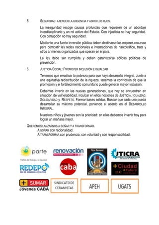 5.

SEGURIDAD: ATENDER LA URGENCIA Y ABRIR LOS OJOS.
La inseguridad recoge causas profundas que requieren de un abordaje
interdisciplinario y un rol activo del Estado. Con injusticia no hay seguridad.
Con corrupción no hay seguridad.
Mediante una fuerte inversión pública deben destinarse los mejores recursos
para combatir las redes nacionales e internaciones de narcotráfico, trata y
otros crímenes organizados que operan en el país.
La ley debe ser cumplida y deben garantizarse sólidas políticas de
prevención.

6.

JUSTICIA SOCIAL: PROMOVER INCLUSIÓN E IGUALDAD
Tenemos que erradicar la pobreza para que haya desarrollo integral. Junto a
una equitativa redistribución de la riqueza, tenemos la convicción de que la
promoción y el fortalecimiento comunitario puede generar mayor inclusión.
Debemos invertir en las nuevas generaciones, que hoy se encuentran en
situación de vulnerabilidad, inculcar en ellos nociones de JUSTICIA, IGUALDAD,
SOLIDARIDAD y RESPETO. Formar bases sólidas. Buscar que cada uno pueda
desarrollar su máximo potencial, poniendo el acento en el DESARROLLO
INTEGRAL.
Nuestros niños y jóvenes son la prioridad: en ellos debemos invertir hoy para
lograr un mañana mejor.

QUEREMOS LANZARNOS A SOÑAR Y A TRANSFORMAR.
A SOÑAR con racionalidad.
A TRANSFORMAR con prudencia, con voluntad y con responsabilidad.

 