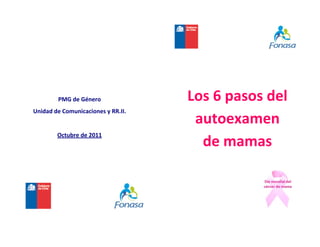                         
                     
                                            
                     
                                            
                     


                     

         PMG de Género               Los 6 pasos del 
Unidad de Comunicaciones y RR.II. 
                                      autoexamen  
        Octubre de 2011 
                 
                                       de mamas 
                                            
                                            

                                            

                                            

                                            
 