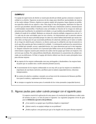 EJEMPLO 2
          Un equipo de supervisores de distrito se reunió para decidir por dónde querían comenzar a mejorar la
          calidad en su distrito. Siguieron un proceso de dos etapas para identificar oportunidades de mejoras
          en las cuales trabajar. Primero, eligieron un aspecto amplio del programa, luego eligieron un proble-
          ma específico dentro de ese aspecto o área. Para elegir el área del programa, analizaron los tipos de
          servicios que prestaban: atención materna, control de niño sano, tratamientos curativos, inmunizaciones
          y enfermedades transmisibles. Clasificaron estas actividades en función de los riesgos de salud que
          presentan para la población, la cantidad de actividades y en qué medida eran problemáticas estas acti-
          vidades (el estado de la calidad). Mediante un sistema de votación múltiple, asignaron un valor de 1 a
          5 a cada una de estas actividades para los tres criterios. Así determinaron que la atención materna
          constituía el área de mayor prioridad porque los datos de control habían demostrado que nacían mu-
          chos niños con bajo peso (lo que ocasionaba problemas de salud más adelante, por lo tanto se trataba
          de un riesgo de salud de gran volumen) y se dieron cuenta que la calidad de este tipo de atención no
          era lo que ellos querían que fuera (estado de la calidad). A continuación analizaron las características
          de la calidad (por ejemplo, acceso, capacidad técnica, etc.) para determinar qué era lo más importan-
          te. Después realizaron una reunión con el personal para hablar acerca de los problemas de calidad y
          entrevistaron a algunos usuarios para enterarse de cuáles eran las quejas que tenían con respecto a los
          servicios que recibían. Por cada problema identificado, determinaron la característica de calidad aso-
          ciada con esa deficiencia. Al final, el equipo del distrito elaboró una lista de cuatro principales áreas
          para efectuar mejoras:

          x las esperas de las mujeres embarazadas eran muy prolongadas y desalentaban a las mujeres hasta
            tal punto que no acudían más a recibir atención prenatal (acceso),

          x el asesoramiento de las mujeres embarazadas no era muy útil ya que las mujeres no entendían la
            importancia de una buena nutrición y profilaxis para la malaria (capacidad técnica, relaciones
            interpersonales),

          x los centros de salud no contaban a menudo con un buen nivel de existencias de fármacos profilác-
            ticos para la malaria y suplementos de hierro (acceso),

          x no siempre se seguían las normas para el contenido de las visitas prenatales (capacidad técnica).




       D. Algunas pautas para saber cuándo proseguir con el siguiente paso
                      Un aspecto crucial de la aplicación de estos pasos a la resolución de problemas es saber cuán-
                      do termina un paso y es hora de pasar al siguiente. Las siguientes preguntas sirven de guía
                      para la Definición operativa del problema:

                      x ¿Cree usted (o su equipo) que el problema elegido es importante?

                      x ¿Quiere usted (o su equipo) trabajar en ese problema?

                      x ¿Podría explicar a otra persona por qué se ha elegido este área para efectuar mejoras?




1-10
 