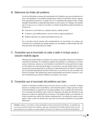 B. Determinar los límites del problema
              Una de las dificultades comunes del mejoramiento de la calidad es que una actividad que em-
              pieza concentrándose en un problema pequeño pasa a abarcar un problema enorme, superan-
              do la capacidad de la persona o el equipo. Por eso, es importante fijar algunos límites o lindes
              alrededor del problema; es importante determinar no sólo en qué se va a trabajar, sino también
              qué es lo que no se va a incluir en esa labor. Los límites del problema pueden describirse en
              relación con:

              x El proceso o la actividad en sí; ¿dónde comienza y dónde termina?

              x El alcance: ¿qué establecimientos, servicios clínicos, lugares geográficos?

              x Medidas específicas de calidad: puntualidad, eficacia, etc.

              No es necesario trata de mejorar todo simultáneamente. Se recomienda a los equipos que
              comiencen por un problema que puedan manejar con comodidad; ya habrá tiempo más ade-
              lante para tratar otras deficiencias de calidad.



C. Comprobar que el enunciado no culpe a nadie ni incluya causa o
   solución implícita alguna
              Mantenga una actitud amplia con respecto a las causas y las posibles soluciones al formular el
              enunciado del problema. Si la definición operativa del problema o la deficiencia ya incluye
              causas o soluciones, entonces ya se ha limitado la creatividad. Si ya dice quién tiene la culpa,
              no sólo implica una causa que puede llegar a ser incorrecta, sino que además aliena a la mis-
              ma gente que tiene que participar en el diseño y la implementación de la solución. Compruebe
              que el enunciado del problema describa la deficiencia, no la razón por la cual se produce ni la
              forma de corregirlo. Más adelante hay muchas oportunidades para analizar el proceso y reca-
              bar la información que sustente la hipótesis con respecto a las causas.



D. Comprobar que el enunciado del problema sea claro
              Analice el enunciado el problema para cerciorarse de que sea claro y se entienda. Si alguna
              persona va a trabajar sola en un problema, será conveniente pedir a colegas que lean el enun-
              ciado del problema y lo expresen con sus propias palabras. Si es un equipo quien ha formula-
              do el enunciado del problema, pida a todos los integrantes del grupo que describan lo que
              piensan con respecto al significado de los términos o las palabras usadas en el enunciado. Es
              común encontrar que todavía hay distintas interpretaciones. Un método útil consiste en pre-
              guntar a todos: ¿Cómo nos daremos que cuenta que se ha resuelto el problema? ¿En qué habrá
              diferencias?

  Consejo: Aunque a esta altura se haya formulado un buen enunciado del problema, es probable que
  sea necesario perfeccionarlo más adelante, dado que la información obtenida durante la fase de aná-
  lisis puede provocar cambios en cuanto adónde concentrar los esfuerzos de resolución de problemas.



                                                                                                                 1-15
 