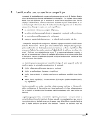 A.   Identificar a las personas que tienen que participar
          La garantía de la calidad necesita a veces equipos compuestos por gente de distintos departa-
          mentos y que cumplan distintas funciones en la organización. Los equipos son necesarios
          debido a que los problemas que se presentan en la atención de la salud son cada vez más
          complejos y multifacéticos. La resolución de estos problemas requiere muchos puntos de vis-
          ta divergentes y la colaboración eficaz de muchas personas. Las siguientes son las demás ven-
          tajas que tiene el trabajo en equipo para resolver problemas:
          x un conocimiento práctico más completo del proceso,
          x un ámbito de trabajo más amplio donde no se culpa tanto a los demás por los problemas,
          x un mayor número de ideas para resolver problemas, y
          x una mayor aceptación de las soluciones y un índice de implementación más alto.

          La integración del equipo está a cargo de la persona o el grupo que elaboró el enunciado del
          problema. Para ayudarles a decidir quién tiene que formar parte del equipo, hay algunas pre-
          guntas que formular: ¿En dónde (qué departamento/secciones) se observa el problema? ¿Qué
          tareas abarca? ¿Quién lleva a cabo estas tareas? ¿Quién decide de qué forma se realizan estas
          tareas? ¿Quién usa los resultados de estas tareas? Si la respuesta a todas estas preguntas es
          una sola persona, entonces el esfuerzo de resolución del problema no necesita un equipo. Pero
          si la respuesta a alguna o todas estas preguntas incluye a otras personas, entonces se debe
          tener en cuenta su participación.

          Las siguientes preguntas pueden ayudar a identificar los tipos de gente que puede resultar útil
          para llevar a cabo las actividades de mejoramiento de la calidad:
          x ¿Quién trabaja dentro del proceso que tiene el problema?
          x ¿Quién se ve afectado por el proceso o el problema?
          x ¿Quién toma decisiones en relación con el proceso [quién tiene autoridad sobre el mis-
            mo]?
          x ¿Quién tiene la experiencia y los conocimientos técnicos para ayudar a entender el proce-
            so y el problema?

          Una herramienta útil para ayudar a identificar a las personas que participan en el área proble-
          mática es el diagrama de flujo o flujograma (véase la página 2-21), el que señala quién pro-
          vee los insumos al proceso, quién lleva a cabo los distintos pasos y quién usa el producto o
          resultado.

          La gente elegida proporciona conocimientos especiales, información y servicios durante la
          resolución del problema. Es importante destacar que cada persona elegida tiene que tener un
          conocimiento directo, detallado y persona de alguna parte del problema. Además, habrá de
          tener el tiempo necesario para acudir a las reuniones y cumplir con las tareas entre una




                                                                                                            1-19
 