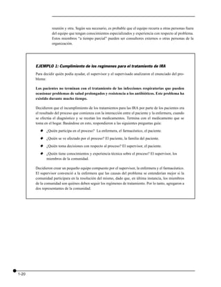 reunión y otra. Según sea necesario, es probable que el equipo recurra a otras personas fuera
                 del equipo que tengan conocimientos especializados y experiencia con respecto al problema.
                 Estos miembros “a tiempo parcial” pueden ser consultores externos o otras personas de la
                 organización.




       EJEMPLO 1: Cumplimiento de los regímenes para el tratamiento de IRA
       Para decidir quién podía ayudar, el supervisor y el supervisado analizaron el enunciado del pro-
       blema:

       Los pacientes no terminan con el tratamiento de las infecciones respiratorias que pueden
       ocasionar problemas de salud prolongados y resistencia a los antibióticos. Este problema ha
       existido durante mucho tiempo.

       Decidieron que el incumplimiento de los tratamientos para las IRA por parte de los pacientes era
       el resultado del proceso que comienza con la interacción entre el paciente y la enfermera, cuando
       se efectúa el diagnóstico y se recetan los medicamentos. Termina con el medicamento que se
       toma en el hogar. Basándose en esto, respondieron a las siguientes preguntas guía:
         x ¿Quién participa en el proceso? La enfermera, el farmacéutico, el paciente.
         x ¿Quién se ve afectado por el proceso? El paciente, la familia del paciente.
         x ¿Quién toma decisiones con respecto al proceso? El supervisor, el paciente.
         x ¿Quién tiene conocimientos y experiencia técnica sobre el proceso? El supervisor, los
           miembros de la comunidad.

       Decidieron crear un pequeño equipo compuesto por el supervisor, la enfermera y el farmacéutico.
       El supervisor convenció a la enfermera que las causas del problema se entenderían mejor si la
       comunidad participara en la resolución del mismo, dado que, en última instancia, los miembros
       de la comunidad son quiénes deben seguir los regímenes de tratamiento. Por lo tanto, agregaron a
       dos representantes de la comunidad.




1-20
 