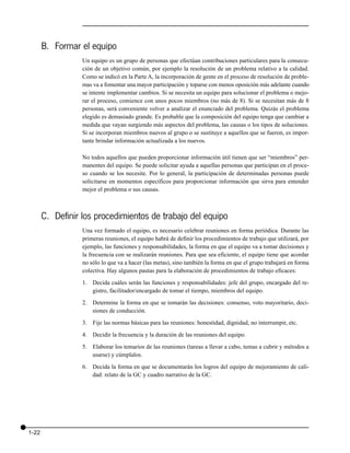 B. Formar el equipo
                  Un equipo es un grupo de personas que efectúan contribuciones particulares para la consecu-
                  ción de un objetivo común, por ejemplo la resolución de un problema relativo a la calidad.
                  Como se indicó en la Parte A, la incorporación de gente en el proceso de resolución de proble-
                  mas va a fomentar una mayor participación y toparse con menos oposición más adelante cuando
                  se intente implementar cambios. Si se necesita un equipo para solucionar el problema o mejo-
                  rar el proceso, comience con unos pocos miembros (no más de 8). Si se necesitan más de 8
                  personas, será conveniente volver a analizar el enunciado del problema. Quizás el problema
                  elegido es demasiado grande. Es probable que la composición del equipo tenga que cambiar a
                  medida que vayan surgiendo más aspectos del problema, las causas o los tipos de soluciones.
                  Si se incorporan miembros nuevos al grupo o se sustituye a aquellos que se fueron, es impor-
                  tante brindar información actualizada a los nuevos.

                  No todos aquellos que pueden proporcionar información útil tienen que ser “miembros” per-
                  manentes del equipo. Se puede solicitar ayuda a aquellas personas que participan en el proce-
                  so cuando se los necesite. Por lo general, la participación de determinadas personas puede
                  solicitarse en momentos específicos para proporcionar información que sirva para entender
                  mejor el problema o sus causas.



       C. Definir los procedimientos de trabajo del equipo
                  Una vez formado el equipo, es necesario celebrar reuniones en forma periódica. Durante las
                  primeras reuniones, el equipo habrá de definir los procedimientos de trabajo que utilizará, por
                  ejemplo, las funciones y responsabilidades, la forma en que el equipo va a tomar decisiones y
                  la frecuencia con se realizarán reuniones. Para que sea eficiente, el equipo tiene que acordar
                  no sólo lo que va a hacer (las metas), sino también la forma en que el grupo trabajará en forma
                  colectiva. Hay algunos pautas para la elaboración de procedimientos de trabajo eficaces:

                  1. Decida cuáles serán las funciones y responsabilidades: jefe del grupo, encargado del re-
                     gistro, facilitador/encargado de tomar el tiempo, miembros del equipo.
                  2. Determine la forma en que se tomarán las decisiones: consenso, voto mayoritario, deci-
                     siones de conducción.

                  3. Fije las normas básicas para las reuniones: honestidad, dignidad, no interrumpir, etc.

                  4. Decidir la frecuencia y la duración de las reuniones del equipo.

                  5. Elaborar los temarios de las reuniones (tareas a llevar a cabo, temas a cubrir y métodos a
                     usarse) y cúmplalos.

                  6. Decida la forma en que se documentarán los logros del equipo de mejoramiento de cali-
                     dad: relato de la GC y cuadro narrativo de la GC.




1-22
 