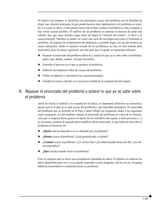 El objetivo de estepaso es identificar las principales causas del problema con la finalidad de
          elegir una solución adecuada, lo que puede hacerse muy rápidamente si el problema es senci-
          llo y la causa es obvia, o bien puede tomar más tiempo cuando el problema es más complejo y
          hay varias causas posibles. El análisis de un problema se asemeja al proceso de pelar una
          cebolla: hay que sacar muchas capas antes de llegar al “corazón del asunto”, es decir a la
          causa principal. También se puede ver como una serie de investigaciones para ir limitando el
          problema. Al exponer los componentes del problema, es posible llegar a la raíz del asunto o la
          causa subyacente. Dado el carácter variado de los problemas, no hay un solo método para
          analizarlos, pero los pasos siguientes servirán para que el equipo se mantenga enfocado:

          x Repasar el enunciado del problema (Paso 6) y aclarar lo que ya se sabe sobre el problema:
            quién, qué, dónde, cuándo, con qué frecuencia.

          x Entender el proceso en el que se produce el problema.

          x Elaborar una hipótesis sobre las causas del problema.

          x Probar la hipótesis y determinar las causas principales.

          x Estudiar la causa y decidir si es necesario modificar la composición del equipo.


A. Repasar el enunciado del problema y aclarar lo que ya se sabe sobre
   el problema
          Antes de iniciar el análisis y la recopilación de datos, es importante detenerse un momento a
          pensar qué es lo que ya se sabe acerca del problema y qué más debe entenderse. El enunciado
          del problema que se formuló en el Paso 6 debe reflejar las respuestas dadas a las siguientes
          cuatro preguntas. Es útil también repasar el enunciado del problema en vistas de la informa-
          ción que se dispone ahora gracias al aporte de los miembros del equipo y otras personas y, si
          es necesario, ponerse de acuerdo para modificar dicho enunciado, el que habrá de describir el
          problema en términos de:

          x ¿Quién está involucrado o se ve afectado por el problema?
          x ¿Dónde ocurre el problema? ¿Está generalizado o aislado?

          x ¿Cuándo ocurre el problema? ¿En ciertos días? ¿En determinadas horas del día? ¿En for-
            ma esporádica?

          x ¿Qué sucede cuando ocurre el problema?

          Esto no requiere que se inicie una recopilación inmediata de datos. El objetivo es analizar los
          datos disponibles para ver si ya se puede responder a estas preguntas. De no ser así, el equipo
          habrá de reconsiderar si realmente existe un problema.




                                                                                                            1-25
 