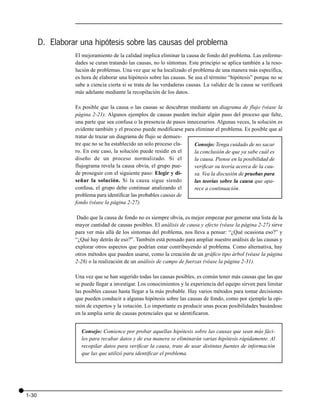 D. Elaborar una hipótesis sobre las causas del problema
                 El mejoramiento de la calidad implica eliminar la causa de fondo del problema. Las enferme-
                 dades se curan tratando las causas, no lo síntomas. Este principio se aplica también a la reso-
                 lución de problemas. Una vez que se ha localizado el problema de una manera más específica,
                 es hora de elaborar una hipótesis sobre las causas. Se usa el término “hipótesis” porque no se
                 sabe a ciencia cierta si se trata de las verdaderas causas. La validez de la causa se verificará
                 más adelante mediante la recopilación de los datos.

                 Es posible que la causa o las causas se descubran mediante un diagrama de flujo (véase la
                 página 2-21). Algunos ejemplos de causas pueden incluir algún paso del proceso que falte,
                 una parte que sea confusa o la presencia de pasos innecesarios. Algunas veces, la solución es
                 evidente también y el proceso puede modificarse para eliminar el problema. Es posible que al
                 tratar de trazar un diagrama de flujo se demues-
                 tre que no se ha establecido un solo proceso cla-    Consejo: Tenga cuidado de no sacar
                 ro. En este caso, la solución puede residir en el    la conclusión de que ya sabe cuál es
                 diseño de un proceso normalizado. Si el              la causa. Piense en la posibilidad de
                 flujograma revela la causa obvia, el grupo pue-      verificar su teoría acerca de la cau-
                 de proseguir con el siguiente paso: Elegir y di-     sa. Vea la discusión de pruebas para
                 señar la solución. Si la causa sigue siendo          las teorías sobre la causa que apa-
                 confusa, el grupo debe continuar analizando el       rece a continuación.
                 problema para identificar las probables causas de
                 fondo (véase la página 2-27).

                  Dado que la causa de fondo no es siempre obvia, es mejor empezar por generar una lista de la
                 mayor cantidad de causas posibles. El análisis de causa y efecto (véase la página 2-27) sirve
                 para ver más allá de los síntomas del problema, nos lleva a pensar: “¿Qué ocasiona eso?” y
                 “¿Qué hay detrás de eso?”. También está pensado para ampliar nuestro análisis de las causas y
                 explorar otros aspectos que podrían estar contribuyendo al problema. Como alternativa, hay
                 otros métodos que pueden usarse, como la creación de un gráfico tipo árbol (véase la página
                 2-28) o la realización de un análisis de campo de fuerzas (véase la página 2-31).

                 Una vez que se han sugerido todas las causas posibles, es común tener más causas que las que
                 se puede llegar a investigar. Los conocimientos y la experiencia del equipo sirven para limitar
                 las posibles causas hasta llegar a la más probable. Hay varios métodos para tomar decisiones
                 que pueden conducir a algunas hipótesis sobre las causas de fondo, como por ejemplo la opi-
                 nión de expertos y la votación. Lo importante es producir unas pocas posibilidades basándose
                 en la amplia serie de causas potenciales que se identificaron.


                   Consejo: Comience por probar aquellas hipótesis sobre las causas que sean más fáci-
                   les para recabar datos y de esa manera se eliminarán varias hipótesis rápidamente. Al
                   recopilar datos para verificar la causa, trate de usar distintas fuentes de información
                   que las que utilizó para identificar el problema.




1-30
 