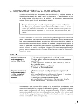 E. Probar la hipótesis y determinar las causas principales
              Recuerde que las causas antes mencionadas son sólo hipótesis. Ha llegado el momento de
              recabar e interpretar datos para probar o refutar dichas hipótesis. La determinación de las cau-
              sas habrá de basarse en los datos y no en las opiniones o las suposiciones. A continuación se
              analizan algunos puntos clave de la recopilación de datos.


                  Consejo: Es bastante fácil caer en la trampa de recopilar más datos que los necesa-
                  rios, datos que no proporcionan ninguna información real. La cuestión clave en este
                  caso es que la recopilación de datos está destinada a proporcionar información
                  necesaria para contestar la pregunta: ¿Cuál es la causa principal o las causas prin-
                  cipales ?


              Los datos representan los hechos reales que describen el problema o proceso en términos ob-
              jetivos y mensurables. Pero el proceso de resolución de problemas procura obtener informa-
              ción, respuestas a las preguntas sobre por qué ocurre un determinado problema o por qué un
              determinado proceso produce a veces resultados no deseados. Las preguntas para obtener in-
              formación nos ayudan a identificar lo que necesitamos saber para poder seguir adelante con
              nuestros esfuerzos por resolver el problema. El Cuadro 1-3 brinda preguntas de información
              genérica que sirven para comprender el carácter del problema y verificar las hipótesis sobre
              las posibles causas.

Cuadro 1-3
  Preguntas para recabar        • ¿Quién participa en el problema o se ve afectado por él?
  información sobre el          • ¿Dónde se produce el problema (en todas las o en determinadas áreas
  carácter del problema           especificas)?
                                • ¿Cuándo se produce el problema (en ciertas horas del día, tantas ve-
                                  ces a la semana, al año)?
                                • ¿Cuál es la envergadura del problema?
                                • ¿Cuáles son los efectos del problema?

  Preguntas para recabar        • ¿Realmente existe esta causa hipotética (tenemos experiencia de
  información destinada a         ello)?
  verificar las hipótesis       • ¿Esta causa hipotética es lo suficientemente frecuente y/o generaliza-
  sobre las causas del            da como para explicar el alcance del problema?
  problema                      • ¿Cuántas veces se produce la causa hipotética?
                                • ¿La causa hipotética está asociada con el problema (por ejemplo,
                                  sucede al mismo tiempo o le ocurre al mismo paciente)?


              Las respuestas a estas preguntas deben basarse en los hechos (datos), pero los datos por sí
              mismos no brindan todas las respuestas. Se debe analizar los datos y presentar los resultados
              de una manera que los convierta de simples hechos en información. Si bien los estadísticos
              tienen muchos métodos complejos para analizar e interpretar datos, hay varios métodos relati-
              vamente simples de organizar y presentar datos. Normalmente, estos métodos sirven para co-
              municar información en términos comprensibles.




                                                                                                                 1-31
 