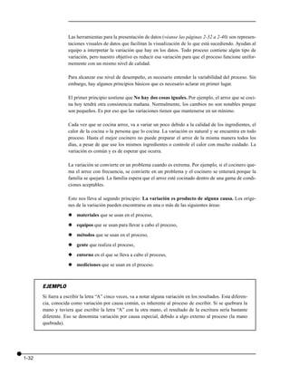 Las herramientas para la presentación de datos (véanse las páginas 2-32 a 2-40) son represen-
                    taciones visuales de datos que facilitan la visualización de lo que está sucediendo. Ayudan al
                    equipo a interpretar la variación que hay en los datos. Todo proceso contiene algún tipo de
                    variación, pero nuestro objetivo es reducir esa variación para que el proceso funcione unifor-
                    memente con un mismo nivel de calidad.

                    Para alcanzar ese nivel de desempeño, es necesario entender la variabilidad del proceso. Sin
                    embargo, hay algunos principios básicos que es necesario aclarar en primer lugar.

                    El primer principio sostiene que No hay dos cosas iguales. Por ejemplo, el arroz que se coci-
                    na hoy tendrá otra consistencia mañana. Normalmente, los cambios no son notables porque
                    son pequeños. Es por eso que las variaciones tienen que mantenerse en un mínimo.

                    Cada vez que se cocina arroz, va a variar un poco debido a la calidad de los ingredientes, el
                    calor de la cocina o la persona que lo cocina. La variación es natural y se encuentra en todo
                    proceso. Hasta el mejor cocinero no puede preparar el arroz de la misma manera todos los
                    días, a pesar de que use los mismos ingredientes o controle el calor con mucho cuidado. La
                    variación es común y es de esperar que ocurra.

                    La variación se convierte en un problema cuando es extrema. Por ejemplo, si el cocinero que-
                    ma el arroz con frecuencia, se convierte en un problema y el cocinero se enterará porque la
                    familia se quejará. La familia espera que el arroz esté cocinado dentro de una gama de condi-
                    ciones aceptables.

                    Esto nos lleva al segundo principio: La variación es producto de alguna causa. Los oríge-
                    nes de la variación pueden encontrarse en una o más de las siguientes áreas:

                    x materiales que se usan en el proceso,

                    x equipos que se usan para llevar a cabo el proceso,

                    x métodos que se usan en el proceso,

                    x gente que realiza el proceso,

                    x entorno en el que se lleva a cabo el proceso,

                    x mediciones que se usan en el proceso.



       EJEMPLO
       Si fuera a escribir la letra “A” cinco veces, va a notar alguna variación en los resultados. Esta diferen-
       cia, conocida como variación por causa común, es inherente al proceso de escribir. Si se quebrara la
       mano y tuviera que escribir la letra “A” con la otra mano, el resultado de la escritura sería bastante
       diferente. Eso se denomina variación por causa especial, debido a algo externo al proceso (la mano
       quebrada).




1-32
 