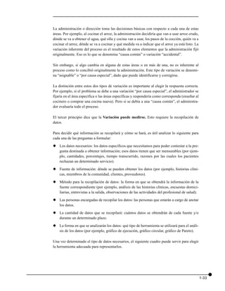 La administración o dirección toma las decisiones básicas con respecto a cada una de estas
áreas. Por ejemplo, al cocinar el arroz, la administración decidiría que van a usar arroz crudo,
dónde se va a obtener el agua, qué olla y cocina van a usar, los pasos de la cocción, quién va a
cocinar el arroz, dónde se va a cocinar y qué medida va a indicar que el arroz ya está listo. La
variación inherente del proceso es el resultado de estos elementos que la administración fijó
originalmente. Eso es lo que se denomina “causa común” o variación “accidental”.

Sin embargo, si algo cambia en alguna de estas áreas o en más de una, no es inherente al
proceso como lo concibió originalmente la administración. Este tipo de variación se denomi-
na “asignable” o “por causa especial”, dado que puede identificarse y corregirse.

La distinción entre estos dos tipos de variación es importante al elegir la respuesta correcta.
Por ejemplo, si el problema se debe a una variación “por causa especial”, el administrador se
fijaría en el área específica o las áreas específicas y respondería como corresponda (enseñar al
cocinero o comprar una cocina nueva). Pero si se debía a una “causa común”, el administra-
dor evaluaría todo el proceso.

El tercer principio dice que la Variación puede medirse. Esto requiere la recopilación de
datos.

Para decidir qué información se recopilará y cómo se hará, es útil analizar lo siguiente para
cada una de las preguntas a formular:

x Los datos necesarios: los datos específicos que necesitamos para poder contestar a la pre-
  gunta destinada a obtener información; esos datos tienen que ser mensurables (por ejem-
  plo, cantidades, porcentajes, tiempo transcurrido, razones por las cuales los pacientes
  rechazan un determinado servicio).

x Fuente de información: dónde se pueden obtener los datos (por ejemplo, historias clíni-
  cas, miembros de la comunidad, clientes, proveedores).

x Método para la recopilación de datos: la forma en que se obtendrá la información de la
  fuente correspondiente (por ejemplo, análisis de las historias clínicas, encuestas domici-
  liarias, entrevistas a la salida, observaciones de las actividades del profesional de salud).

x Las personas encargadas de recopilar los datos: las personas que estarán a cargo de anotar
  los datos.

x La cantidad de datos que se recopilará: cuántos datos se obtendrán de cada fuente y/o
  durante un determinado plazo.

x La forma en que se analizarán los datos: qué tipo de herramienta se utilizará para el análi-
  sis de los datos (por ejemplo, gráfico de ejecución, gráfico circular, gráfico de Pareto).

Una vez determinado el tipo de datos necesarios, el siguiente cuadro puede servir para elegir
la herramienta adecuada para representarlos.




                                                                                                   1-33
 