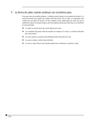 F. La forma de saber cuándo continuar con el próximo paso
                 Este paso tiene dos posibles peligros: 1) dedicar mucho tiempo a la recopilación de datos y 2)
                 tratar de hacerlo muy rápido sin recabar suficientes datos. Por lo tanto, es importante sabe
                 cuándo hay que dejar de hacerlo. No hay ninguna norma rígida dado que cada uno de los
                 problemas requiere su propio análisis, pero hay algunas pautas para saber que ya se identificó
                 la causa principal:

                 x Los datos no demostraron que existe alguna otra causa.

                 x Los miembros del grupo están de acuerdo con respecto a la causa y se sienten motivados
                   para solucionarla.

                 x La causa explica la existencia del problema desde todo punto de vista.

                 x La causa es lógica y aclara toda confusión.

                 x La causa es algo sobre lo que el grupo puede ejercer influencia, controlar o tratar.




1-36
 