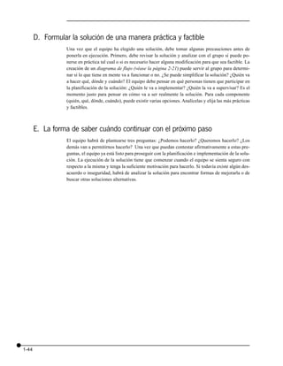 D. Formular la solución de una manera práctica y factible
                  Una vez que el equipo ha elegido una solución, debe tomar algunas precauciones antes de
                  ponerla en ejecución. Primero, debe revisar la solución y analizar con el grupo si puede po-
                  nerse en práctica tal cual o si es necesario hacer alguna modificación para que sea factible. La
                  creación de un diagrama de flujo (véase la página 2-21) puede servir al grupo para determi-
                  nar si lo que tiene en mente va a funcionar o no. ¿Se puede simplificar la solución? ¿Quién va
                  a hacer qué, dónde y cuándo? El equipo debe pensar en qué personas tienen que participar en
                  la planificación de la solución: ¿Quién le va a implementar? ¿Quién la va a supervisar? Es el
                  momento justo para pensar en cómo va a ser realmente la solución. Para cada componente
                  (quién, qué, dónde, cuándo), puede existir varias opciones. Analícelas y elija las más prácticas
                  y factibles.



       E. La forma de saber cuándo continuar con el próximo paso
                  El equipo habrá de plantearse tres preguntas: ¿Podemos hacerlo? ¿Queremos hacerlo? ¿Los
                  demás van a permitirnos hacerlo? Una vez que puedan contestar afirmativamente a estas pre-
                  guntas, el equipo ya está listo para proseguir con la planificación e implementación de la solu-
                  ción. La ejecución de la solución tiene que comenzar cuando el equipo se sienta seguro con
                  respecto a la misma y tenga la suficiente motivación para hacerlo. Si todavía existe algún des-
                  acuerdo o inseguridad, habrá de analizar la solución para encontrar formas de mejorarla o de
                  buscar otras soluciones alternativas.




1-44
 