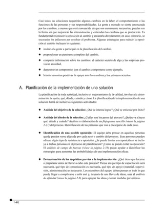 Casi todas las soluciones requerirán algunos cambios en la labor, el comportamiento o las
                 funciones de las personas y sus responsabilidades. La gente a menudo se siente amenazada
                 por los cambios, a menos que esté convencida de que son sumamente necesarios, puedan ver
                 la forma en que mejorarán las circunstancias y entiendan los cambios que se producirán. Es
                 fundamental reconocer la oposición al cambio y encararla directamente; en caso contrario, se
                 socavarán los esfuerzos por resolver el problema. Algunas estrategias para reducir la oposi-
                 ción al cambio incluyen lo siguiente:

                 x invitar a la gente a participar en la planificación del cambio,

                 x proporcionar un panorama completo del cambio,

                 x compartir información sobre los cambios: el carácter secreto de algo y las sorpresas pro-
                   vocan ansiedad,

                 x demostrar un compromiso con el cambio: comportarse como ejemplo,

                 x brindar muestras positivas de apoyo ante los cambios y los primeros aciertos.



       A. Planificación de la implementación de una solución
                 La planificación de toda actividad, inclusive el mejoramiento de la calidad, involucra la deter-
                 minación de quién, qué, dónde, cuándo y cómo. La planificación de la implementación de una
                 solución habrá de incluir las siguientes actividades:

                 x Análisis del objetivo de la solución: ¿Qué se intenta lograr? ¿Qué se entiende por éxito?

                 x Análisis del diseño de la solución: ¿Cuáles son los pasos del proceso? ¿Quién va a hacer
                   qué, dónde y cuándo? Análisis o elaboración de un flujograma sencillo (véase la página
                   2-21) del proceso. Identificación de las personas que van a encargarse de cada paso.

                 x Identificación de una posible oposición: El equipo debe pensar en aquellas personas
                   quede pueden verse afectada por cada paso o cambio del proceso. Esas personas pueden
                   ofrecer algún tipo de resistencia u oposición. ¿Se puede limitar esa oposición si se inclu-
                   ye a dichas personas en el proceso de planificación? ¿Cómo se puede evitar la oposición?
                   El análisis de campo de fuerzas (véase la página 2-31) puede ayudar a identificar las
                   estrategias para aumentar las probabilidades de una implementación eficaz.

                 x Determinación de los requisitos previos a la implementación: ¿Qué tiene que hacerse
                   o prepararse antes de llevar a cabo este proceso? Piense en qué tipo de capacitación será
                   necesaria, qué tipo de comunicación es necesaria, qué tipo de apoyo (material, supervi-
                   sión, administración) es necesario. Los miembros del equipo deben pensar en todo lo que
                   puede llegar a complicarse o salir mal y, después de una lluvia de ideas, usar el análisis
                   de afinidad (véase la página 2-9) para agrupar las ideas y tomar medidas preventivas.




1-46
 