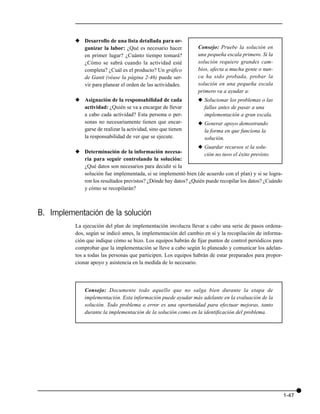 x Desarrollo de una lista detallada para or-
            ganizar la labor: ¿Qué es necesario hacer           Consejo: Pruebe la solución en
            en primer lugar? ¿Cuánto tiempo tomará?             una pequeña escala primero. Si la
            ¿Cómo se sabrá cuando la actividad esté             solución requiere grandes cam-
            completa? ¿Cuál es el producto? Un gráfico          bios, afecta a mucha gente o nun-
            de Gantt (véase la página 2-46) puede ser-          ca ha sido probada, probar la
            vir para planear el orden de las actividades.       solución en una pequeña escala
                                                                primero va a ayudar a:
          x Asignación de la responsabilidad de cada            x Solucionar los problemas o las
            actividad: ¿Quién se va a encargar de llevar          fallas antes de pasar a una
            a cabo cada actividad? Esta persona o per-            implementación a gran escala.
            sonas no necesariamente tienen que encar-           x Generar apoyo demostrando
            garse de realizar la actividad, sino que tienen       la forma en que funciona la
            la responsabilidad de ver que se ejecute.             solución.
                                                               x Guardar recursos si la solu-
          x Determinación de la información necesa-               ción no tuvo el éxito previsto.
            ria para seguir controlando la solución:
            ¿Qué datos son necesarios para decidir si la
            solución fue implementada, si se implementó bien (de acuerdo con el plan) y si se logra-
            ron los resultados previstos? ¿Dónde hay datos? ¿Quién puede recopilar los datos? ¿Cuándo
            y cómo se recopilarán?



B. Implementación de la solución
          La ejecución del plan de implementación involucra llevar a cabo una serie de pasos ordena-
          dos, según se indicó antes, la implementación del cambio en sí y la recopilación de informa-
          ción que indique cómo se hizo. Los equipos habrán de fijar puntos de control periódicos para
          comprobar que la implementación se lleve a cabo según lo planeado y comunicar los adelan-
          tos a todas las personas que participen. Los equipos habrán de estar preparados para propor-
          cionar apoyo y asistencia en la medida de lo necesario.




              Consejo: Documente todo aquello que no salga bien durante la etapa de
              implementación. Esta información puede ayudar más adelante en la evaluación de la
              solución. Todo problema o error es una oportunidad para efectuar mejoras, tanto
              durante la implementación de la solución como en la identificación del problema.




                                                                                                         1-47
 