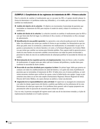 EJEMPLO 1: Cumplimiento de los regímenes de tratamiento de IRA — Primera solución
       Para la solución de cambiar el medicamento que se usa para las IRA, el equipo decidió planear la
       forma de determinar si el problema estaba muy difundido y, si lo estaba, qué era necesario hacer para
       cambiar ese medicamento.

       x Análisis del objetivo de la solución: El objetivo era incrementar el porcentaje de pacientes que
         terminaban su tratamiento de IRA para mejorar el estado de salud y reducir la resistencia a los
         antibióticos.
       x Análisis del diseño de la solución: La solución consistía en cambiar el medicamento para las IRA a
         uno que fuera más fácil de tragar. La enfermera lo iba a recetar y el farmacéutico se iba a encargar
         de administrarlo.
       x Identificación de una posible oposición: La oposición a esta solución podía provenir de muchos
         lados: las enfermeras que tenían que cambiar la forma en que recetaban; los farmacéuticos que ten-
         drían que pedir, tener en existencias y administrar otro medicamento; la comunidad a la que no le
         gustara su presentación, los efectos laterales o el costo; y la Farmacia Regional y los Centros Médi-
         cos que tenían que cambiar sus normas para formular pedidos. Para superar toda la oposición prove-
         niente de estas fuentes era necesario entablar conversaciones con todas las partes involucradas y
         presentar los datos de más de un establecimiento de salud para justificar la necesidad de efectuar ese
         cambio.
       x Determinación de los requisitos previos a la implementación: Antes de llevar a cabo el cambio
         de medicamento, el equipo tenía que saber cuál era el alcance del problema y recabar datos para
         confirmar la necesidad de dicho cambio.
       x Desarrollo de una lista detallada para organizar la labor: En primer lugar, había que ponerse en
         contacto con todos los establecimientos de salud del distrito y ver quién más tenía el problema de
         pacientes que no terminaban el tratamiento de IRA. Si había otros con el mismo problema, se reali-
         zarían encuestas similares para verificar las causas, como lo había hecho este equipo. Luego se pre-
         sentarían estos datos en un foro más amplio (Farmacéutico Regional, Director Regional de Salud,
         Director del Centro Médico, etc.) para efectuar un análisis y tomar una decisión.
       x Asignación de la responsabilidad de cada actividad: El supervisor se encargaría de comunicarse
         con todos los demás supervisores del distrito y pedirles que hablen con las enfermeras de los esta-
         blecimientos de salud que supervisan. Si el problema fuera general, todo el equipo prepararía una
         presentación sobre la ejecución de encuestas para evaluar las causas.
       Una vez más, la persona encargada del registro anotó cada una de las decisiones tomadas y el plan de
       implementación detallado en el Cuadro narrativo.




1-48
 