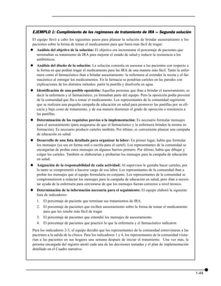 EJEMPLO 1: Cumplimiento de los regímenes de tratamiento de IRA — Segunda solución
 El equipo llevó a cabo los siguientes pasos para planear la solución de brindar asesoramiento a los
 pacientes sobre la forma de tomar el medicamento para que fuera más fácil de tragar:
x Análisis del objetivo de la solución: El objetivo era incrementar el porcentaje de pacientes que
  terminaban su tratamiento de IRA para mejorar el estado de salud y reducir la resistencia a los
  antibióticos.
x Análisis del diseño de la solución: La solución consistía en asesorar a los pacientes con respecto a
  la forma en que podían tragar el medicamento para las IRA de una manera más fácil. Tanto la enfer-
  mera como el farmacéutico iban a brindar asesoramiento: la enfermera al extender la receta y el far-
  macéutico al entregar los medicamentos. En la farmacia se pondrían carteles en las paredes con
  explicaciones de los distintos métodos: partir la pastilla y disolverla en agua.
x Identificación de una posible oposición: Aquellas personas que iban a brindar el asesoramiento, es
  decir la enfermera y el farmacéutico, ya formaban parte del equipo. Pero la oposición podía provenir
  de la comunidad que iba a tomar el medicamento. Los representantes de la comunidad sugirieron
  que se realizara una pequeña campaña de educación en salud para promover las pastillas por su efi-
  cacia y bajo costo de tratamiento, y de esa manera disminuir el grado de oposición o resistencia a
  las pastillas.
x Determinación de los requisitos previos a la implementación: Es necesario formular mensajes
  para el asesoramiento (para asegurarse de que el farmacéutico y la enfermera brinden la misma in-
  formación). Es necesario producir carteles también. Por último, es conveniente planear una campaña
  de educación en salud.
x Desarrollo de una lista detallada para organizar la labor: En primer lugar, había que formular
  los mensajes (ya sea en forma oral o escrita para el cartel). Los representantes de la comunidad se
  encargarían de probar estos mensajes en algunos barrios primero. Por último, había que dibujar y
  colgar los carteles. También se elaborarían y probarían los mensajes para la campaña de educación
  en salud.
x Asignación de la responsabilidad de cada actividad: Al supervisor le gustaba hacer carteles, por
  lo tanto se comprometió a hacerse cargo de esa labor. Los representantes de la comunidad iban a
  probar los mensajes que el equipo formularía en conjunto. Los representantes de la comunidad se
  comprometieron a redactar los mensajes para la campaña de educación en salud, pero iban a necesi-
  tar ayuda de la enfermera para cerciorarse de que los mensajes fueran correctos a nivel técnico.
x Determinación de la información necesaria para el seguimiento: El equipo elaboró la siguiente
  lista de indicadores:
    1. El porcentaje de paciente que terminan sus tratamientos de IRA.
    2. El porcentaje de pacientes que reciben asesoramiento sobre la forma de tomar el medicamento
       para que les resulte más fácil de tragar.
    3. El porcentaje de pacientes que entendió los mensajes de asesoramiento.
    4. El porcentaje de pacientes que practicó lo que la enfermera y el farmacéutico indicaron.
 Para los indicadores 2-3, el equipo decidió que los representantes de la comunidad entrevistaran a las
 pacientes a la salida de la clínica. Para los indicadores 1 y 4, los representantes de la comunidad visita-
 rían a las pacientes en sus hogares una semana después de iniciar el tratamiento. Una vez más, la
 persona encargada del registro anotó cada una de las decisiones tomadas y el plan de implementación
 detallado en el Cuadro narrativo.




                                                                                                               1-49
 