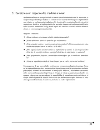 D. Decisiones con respecto a las medidas a tomar
          Basándose en lo que se averiguó durante la evaluación de la implementación de la solución, el
          equipo tiene que decidir qué medidas va a tomar. El solo hecho de haber elegido e implementado
          una solución no implica que deba adoptarse. En función de los resultados obtenidos durante el
          seguimiento, decida si la implementación fue acertada, si es necesario efectuar modificacio-
          nes o si debiera abandonarse todo y probar alguna otra solución. Si se va a efectuar modifica-
          ciones, es conveniente probarlas también.

          Preguntas a formular:

          x ¿Cómo podemos mejorar esta solución o su implementación?

          x ¿Cómo podríamos reducir la oposición que encontramos?

          x ¿Qué partes del proceso o cambio es necesario normalizar? ¿Cómo comunicaremos estas
            normas nuevas para que no se vuelva a lo de antes?

          x ¿Qué aspectos deben encararse antes de implementar el cambio en una mayor escala?
            ¿Qué tipo de oposición podemos encontrar? ¿Qué tipo de capacitación es necesario?

          x ¿Qué apoyo técnico, logístico y material necesitamos para que el cambio sea permanen-
            te?

          x ¿Cómo se seguirá controlando la situación para que no vuelva a ocurrir el problema?

          Para asegurarse de que los resultados positivos sean permanentes, el equipo tendrá que fijarse
          en las oportunidades que haya para normalizar las mejoras y tornarlas permanentes, mediante,
          por ejemplo, el cambio de los elementos de trabajo y los manuales, la incorporación de mate-
          riales nuevos en la capacitación previa y en el lugar de trabajo y declaraciones oficiales con
          respecto a las normas nuevas. Además, la sostenibilidad de las mejoras requiere vigilancia: el
          equipo habrá de pensar en aquellos indicadores que pueda controlar para evaluar si la solu-
          ción sigue siendo acertada, es decir si el problema no vuelve a presentarse.




                                                                                                           1-53
 