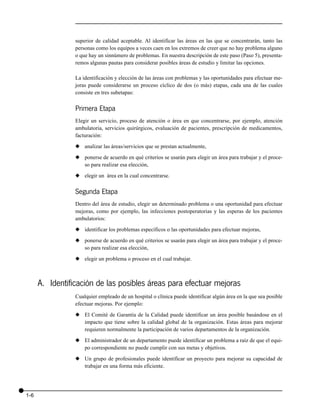 superior de calidad aceptable. Al identificar las áreas en las que se concentrarán, tanto las
                 personas como los equipos a veces caen en los extremos de creer que no hay problema alguno
                 o que hay un sinnúmero de problemas. En nuestra descripción de este paso (Paso 5), presenta-
                 remos algunas pautas para considerar posibles áreas de estudio y limitar las opciones.

                 La identificación y elección de las áreas con problemas y las oportunidades para efectuar me-
                 joras puede considerarse un proceso cíclico de dos (o más) etapas, cada una de las cuales
                 consiste en tres subetapas:


                 Primera Etapa
                 Elegir un servicio, proceso de atención o área en que concentrarse, por ejemplo, atención
                 ambulatoria, servicios quirúrgicos, evaluación de pacientes, prescripción de medicamentos,
                 facturación:

                 x analizar las áreas/servicios que se prestan actualmente,

                 x ponerse de acuerdo en qué criterios se usarán para elegir un área para trabajar y el proce-
                   so para realizar esa elección,

                 x elegir un área en la cual concentrarse.


                 Segunda Etapa
                 Dentro del área de estudio, elegir un determinado problema o una oportunidad para efectuar
                 mejoras, como por ejemplo, las infecciones postoperatorias y las esperas de los pacientes
                 ambulatorios:

                 x identificar los problemas específicos o las oportunidades para efectuar mejoras,

                 x ponerse de acuerdo en qué criterios se usarán para elegir un área para trabajar y el proce-
                   so para realizar esa elección,

                 x elegir un problema o proceso en el cual trabajar.



      A. Identificación de las posibles áreas para efectuar mejoras
                 Cualquier empleado de un hospital o clínica puede identificar algún área en la que sea posible
                 efectuar mejoras. Por ejemplo:

                 x El Comité de Garantía de la Calidad puede identificar un área posible basándose en el
                   impacto que tiene sobre la calidad global de la organización. Estas áreas para mejorar
                   requieren normalmente la participación de varios departamentos de la organización.

                 x El administrador de un departamento puede identificar un problema a raíz de que el equi-
                   po correspondiente no puede cumplir con sus metas y objetivos.

                 x Un grupo de profesionales puede identificar un proyecto para mejorar su capacidad de
                   trabajar en una forma más eficiente.




1-6
 