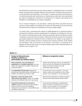 Para identificar las potenciales áreas para efectuar mejoras, es fundamental tener en cuenta las
               fuentes de información que pueden explicar la situación actual. Se puede utilizar varias fuen-
               tes para identificar áreas específicas. En el Cuadro 1-1 aparecen las fuentes de información y
               los métodos adecuados para recabar datos; los métodos para recabar datos están enumerados
               por orden de facilidad de la obtención de la información. No obstante, cabe señalar que la
               facilidad y la confiabilidad no son siempre compatibles.

               No es necesario restringirse a una sola fuente o método para buscar una potencial área de
               mejoras: se puede emplear una combinación de fuentes de información para crear una lista de
               las posibles áreas de mejoras o los problemas en los que se puede trabajar.

               Un sistema eficaz y permanente para mejorar la calidad depende de un sistema de gestión e
               información de salud que controle constantemente los indicadores de calidad de los servicios.
               Ese sistema de control proporciona datos oportunos que pueden apuntar a problemas existente
               o incipientes y potenciales áreas de mejoras. Además del sistema de control, hay otras fuentes
               que pueden proporcionar información sobre las deficiencias de calidad, las que pueden ser
               formales, como por ejemplo encuestas o muestreos de los registros existentes, o bien métodos
               más informales, como las entrevistas con el personal o los usuarios. La confección de un
               diagrama de flujo del proceso que es necesario mejorar puede revelar también problemas es-
               pecíficos (véase la página 2-21).



Cuadro 1-1

  Fuentes de información para                            Métodos de recopilación de datos
  identificar problemas y/u
  oportunidades para efectuar mejoras

  Datos obtenidos en las actividades de                  Análisis de las historias clínicas, las estadísticas
  seguimiento o en estudios especiales: el uso de        de los servicios, los informes; las observaciones
  fuentes de información existentes o técnicas de        hechas con listas de control; el uso de
  evaluación rápida.                                     cuestionarios para encuestas.

  Las inquietudes del personal: preguntar al             Lluvia de ideas (véase la página 2-7) en una
  personal qué inquietudes tienen con respecto a la      reunión, entrevistas, diagramas de flujo o flujo-
  calidad y los procesos que llevan a cabo.              gramas (véase la página 2-21) de un proceso.

  Opiniones o datos derivados de las                     Observaciones informales o formales mediante
  observaciones personales: visitas a los estable-       listas de control para efectuar observaciones.
  cimientos de salud para observar lo que sucede.

  Comentarios hechos por los usuarios o                  Conversaciones informales, recopilación de
  clientes: preguntas a las personas que reciben o       quejas, uso de las ventanillas para el cliente o
  usan los servicios acerca de su grado de               usuario (véase la página 2-43), encuestas o
  satisfacción con los mismos y los problemas que        debates colectivos por grupos especiales.
  consideran importantes.




                                                                                                                  1-7
 