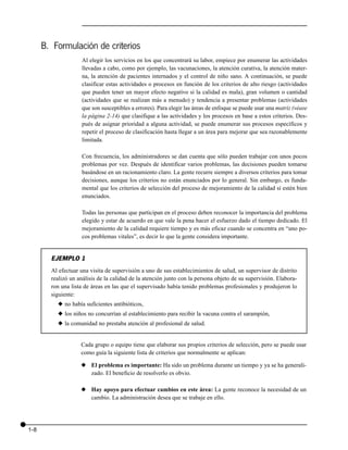 B. Formulación de criterios
                    Al elegir los servicios en los que concentrará su labor, empiece por enumerar las actividades
                    llevadas a cabo, como por ejemplo, las vacunaciones, la atención curativa, la atención mater-
                    na, la atención de pacientes internados y el control de niño sano. A continuación, se puede
                    clasificar estas actividades o procesos en función de los criterios de alto riesgo (actividades
                    que pueden tener un mayor efecto negativo si la calidad es mala), gran volumen o cantidad
                    (actividades que se realizan más a menudo) y tendencia a presentar problemas (actividades
                    que son susceptibles a errores). Para elegir las áreas de enfoque se puede usar una matriz (véase
                    la página 2-14) que clasifique a las actividades y los procesos en base a estos criterios. Des-
                    pués de asignar prioridad a alguna actividad, se puede enumerar sus procesos específicos y
                    repetir el proceso de clasificación hasta llegar a un área para mejorar que sea razonablemente
                    limitada.

                    Con frecuencia, los administradores se dan cuenta que sólo pueden trabajar con unos pocos
                    problemas por vez. Después de identificar varios problemas, las decisiones pueden tomarse
                    basándose en un racionamiento claro. La gente recurre siempre a diversos criterios para tomar
                    decisiones, aunque los criterios no están enunciados por lo general. Sin embargo, es funda-
                    mental que los criterios de selección del proceso de mejoramiento de la calidad sí estén bien
                    enunciados.

                    Todas las personas que participan en el proceso deben reconocer la importancia del problema
                    elegido y estar de acuerdo en que vale la pena hacer el esfuerzo dado el tiempo dedicado. El
                    mejoramiento de la calidad requiere tiempo y es más eficaz cuando se concentra en “uno po-
                    cos problemas vitales”, es decir lo que la gente considera importante.


        EJEMPLO 1
        Al efectuar una visita de supervisión a uno de sus establecimientos de salud, un supervisor de distrito
        realizó un análisis de la calidad de la atención junto con la persona objeto de su supervisión. Elabora-
        ron una lista de áreas en las que el supervisado había tenido problemas profesionales y produjeron lo
        siguiente:
          x no había suficientes antibióticos,
          x los niños no concurrían al establecimiento para recibir la vacuna contra el sarampión,
          x la comunidad no prestaba atención al profesional de salud.


                    Cada grupo o equipo tiene que elaborar sus propios criterios de selección, pero se puede usar
                    como guía la siguiente lista de criterios que normalmente se aplican:

                    x El problema es importante: Ha sido un problema durante un tiempo y ya se ha generali-
                      zado. El beneficio de resolverlo es obvio.

                    x Hay apoyo para efectuar cambios en este área: La gente reconoce la necesidad de un
                      cambio. La administración desea que se trabaje en ello.




1-8
 