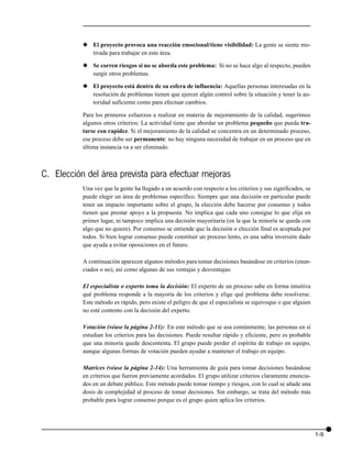 x El proyecto provoca una reacción emocional/tiene visibilidad: La gente se siente mo-
             tivada para trabajar en este área.

           x Se corren riesgos si no se aborda este problema: Si no se hace algo al respecto, pueden
             surgir otros problemas.

           x El proyecto está dentro de su esfera de influencia: Aquellas personas interesadas en la
             resolución de problemas tienen que ejercer algún control sobre la situación y tener la au-
             toridad suficiente como para efectuar cambios.

           Para los primeros esfuerzos a realizar en materia de mejoramiento de la calidad, sugerimos
           algunos otros criterios: La actividad tiene que abordar un problema pequeño que pueda tra-
           tarse con rapidez. Si el mejoramiento de la calidad se concentra en un determinado proceso,
           ese proceso debe ser permanente: no hay ninguna necesidad de trabajar en un proceso que en
           última instancia va a ser eliminado.



C. Elección del área prevista para efectuar mejoras
           Una vez que la gente ha llegado a un acuerdo con respecto a los criterios y sus significados, se
           puede elegir un área de problemas específico. Siempre que una decisión en particular puede
           tener un impacto importante sobre el grupo, la elección debe hacerse por consenso y todos
           tienen que prestar apoyo a la propuesta. No implica que cada uno consigue lo que elija en
           primer lugar, ni tampoco implica una decisión mayoritaria (en la que la minoría se queda con
           algo que no quiere). Por consenso se entiende que la decisión o elección final es aceptada por
           todos. Si bien lograr consenso puede constituir un proceso lento, es una sabia inversión dado
           que ayuda a evitar oposiciones en el futuro.

           A continuación aparecen algunos métodos para tomar decisiones basándose en criterios (enun-
           ciados o no), así como algunas de sus ventajas y desventajas:

           El especialista o experto toma la decisión: El experto de un proceso sabe en forma intuitiva
           qué problema responde a la mayoría de los criterios y elige qué problema debe resolverse.
           Este método es rápido, pero existe el peligro de que el especialista se equivoque o que alguien
           no esté contento con la decisión del experto.

           Votación (véase la página 2-11): En este método que se usa comúnmente, las personas en sí
           estudian los criterios para las decisiones. Puede resultar rápido y eficiente, pero es probable
           que una minoría quede descontenta. El grupo puede perder el espíritu de trabajo en equipo,
           aunque algunas formas de votación pueden ayudar a mantener el trabajo en equipo.

           Matrices (véase la página 2-14): Una herramienta de guía para tomar decisiones basándose
           en criterios que fueron previamente acordados. El grupo utilizar criterios claramente enuncia-
           dos en un debate público. Este método puede tomar tiempo y riesgos, con lo cual se añade una
           dosis de complejidad al proceso de tomar decisiones. Sin embargo, se trata del método más
           probable para lograr consenso porque es el grupo quien aplica los criterios.




                                                                                                              1-9
 
