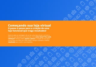 Começando sua loja virtual
O passo a passo para a criação de uma
loja funcional que traga resultados!
Você já sabe as vantagens de se ter uma loja virtual, e já tem a
ideia da sua loja para sua empresa, mas como fazer? Por onde
começar? Vamos cobrir passo a passo a criação de sua loja e
o que deve ser feito em cada etapa, sempre visando o melhor
resultado para você e sua empresa.
 