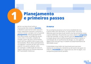 11
Até ter sua loja virtual online e
funcionando são muitas as decisões,
e afazeres e para tornar tudo natural e
evitar imprevistos durante o caminho o
melhor é iniciar o projeto com um grande
planejamento. Nesse planejamento
você deve avaliar as tendências atuais,
como anda o mercado, cotações de
moedas, quem são seus concorrentes,
quem será seu público alvo e quais suas
necessidades. Muito desse planejamento
irá englobar o estudo de itens que iremos
explicar nos passos adiante, como,
por exemplo, a elaboração da marca e
registro dela junto ao Instituto Nacional
de Propriedade Intelectual.
A marca
Se sua empresa já possui uma marca estabelecida isso
é ótimo! Mas caso não tenha, ou queira fazer uma nova
diferente para sua loja virtual, essa é uma das primeiras coisas
a serem definidas. Visualmente sua marca deve ser pregnante
e fácil de entender, ou seja, ela tem que ser memorável. Para
a criação dessa marca você provavelmente deverá realizar a
contratação de um profissional de design, ou uma agência
digital como nós que faça o trabalho de desenvolvimento de
identidade visual.
A identidade visual além de importante para que seus
clientes te reconheçam e lembrem-se de você, é ela quem irá
indicar a visualidade que o layout do seu site irá seguir, e as
campanhas publicitárias também.
1 Planejamento
e primeiros passos
 