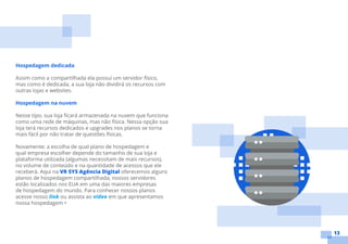 13
Hospedagem dedicada
Assim como a compartilhada ela possui um servidor físico,
mas como é dedicada, a sua loja não dividirá os recursos com
outras lojas e websites.
Hospedagem na nuvem
Nesse tipo, sua loja ficará armazenada na nuvem que funciona
como uma rede de máquinas, mas não física. Nessa opção sua
loja terá recursos dedicados e upgrades nos planos se torna
mais fácil por não tratar de questões físicas.
Novamente: a escolha de qual plano de hospedagem e
qual empresa escolher depende do tamanho de sua loja e
plataforma utilizada (algumas necessitam de mais recursos),
no volume de conteúdo e na quantidade de acessos que ele
receberá. Aqui na VR SYS Agência Digital oferecemos alguns
planos de hospedagem compartilhada, nossos servidores
estão localizados nos EUA em uma das maiores empresas
de hospedagem do mundo. Para conhecer nossos planos
acesse nosso link ou assista ao vídeo em que apresentamos
nossa hospedagem •
 