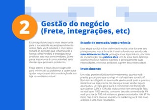 14
Esta etapa talvez seja a mais importante
para o sucesso de seu empreendimento
online. Nela você estudará o mercado e
tomará as decisões que influenciarão a
forma como venderá e entregará seus
produtos aos seus consumidores. Outra
parte importante é como atenderá seus
clientes que possuem problemas.
Fique atento a essas dicas e sugestões
para minimizar os problemas e quem sabe
ajudar no processo de consolidação de sua
loja no ambiente virtual.
Estudo de mercado/concorrência
Essa etapa você já irá ter delimitado muita coisa durante seu
planejamento, mas é hora de ir mais a fundo nos estudos de
mercado/concorrência, pois agora sua loja está em processo
de implantação. Seu público alvo tem de estar bem definido,
assim como seus hábitos e gostos, e principalmente suas
necessidades, e se seus produtos suprem essa necessidade.
Investimento
Uma das grandes dúvidas é o investimento, quanto você
precisa gastar para que sua loja virtual seja bem sucedida?
Bom isso está ligado ao quanto de vendas você quer e quantos
visitantes sua loja precisa ter para que essas vendas sejam
alcançadas. A regra geral para e-commerces no Brasil é de
que apenas 0,5% a 1,5% das visitas se tornam vendas de fato,
se você quer 1000 vendas, com uma taxa de conversão de 1%
você precisa de 100 mil visitantes, parece assustador não é? No
inicio não é fácil, mas ao investir em marketing você terá mais
acessos e verá mais resultados.
2 Gestão do negócio
(Frete, integrações, etc)
 