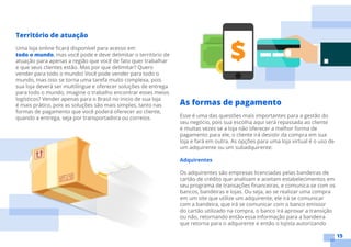 15
As formas de pagamento
Esse é uma das questões mais importantes para a gestão do
seu negócio, pois sua escolha aqui será repassada ao cliente
e muitas vezes se a loja não oferecer a melhor forma de
pagamento para ele, o cliente irá desistir da compra em sua
loja e fará em outra. As opções para uma loja virtual é o uso de
um adquirente ou um subadquirente:
Adquirentes
Os adquirentes são empresas licenciadas pelas bandeiras de
cartão de crédito que analisam e aceitam estabelecimentos em
seu programa de transações financeiras, e comunica-se com os
bancos, bandeiras e lojas. Ou seja, ao se realizar uma compra
em um site que utilize um adquirente, ele irá se comunicar
com a bandeira, que irá se comunicar com o banco emissor
do cartão utilizado na compra, o banco irá aprovar a transição
ou não, retornando então essa informação para a bandeira
que retorna para o adquirente e então o lojista autorizando
Território de atuação
Uma loja online ficará disponível para acesso em
todo o mundo, mas você pode e deve delimitar o território de
atuação para apenas a região que você de fato quer trabalhar
e que seus clientes estão. Mas por que delimitar? Quero
vender para todo o mundo! Você pode vender para todo o
mundo, mas isso se torna uma tarefa muito complexa, pois
sua loja deverá ser multilíngue e oferecer soluções de entrega
para todo o mundo, imagine o trabalho encontrar esses meios
logísticos? Vender apenas para o Brasil no inicio de sua loja
é mais prático, pois as soluções são mais simples, tanto nas
formas de pagamento que você poderá oferecer ao cliente,
quando a entrega, seja por transportadora ou correios.
 