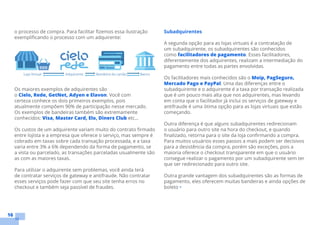 16
o processo de compra. Para facilitar fizemos essa ilustração
exemplificando o processo com um adquirente:
Os maiores exemplos de adquirentes são
o Cielo, Rede, GetNet, Adyen e Elavon. Você com
certeza conhece os dois primeiros exemplos, pois
atualmente compõem 90% de participação nesse mercado.
Os exemplos de bandeiras também são extremamente
conhecidos: Visa, Master Card, Elo, Diners Club etc...
Os custos de um adquirente variam muito do contrato firmado
entre lojista e a empresa que oferece o serviço, mas sempre é
cobrado em taxas sobre cada transação processada, e a taxa
varia entre 3% a 6% dependendo da forma de pagamento, se
a vista ou parcelado, as transações parceladas usualmente são
as com as maiores taxas.
Para utilizar o adquirente sem problemas, você ainda terá
de contratar serviços de gateway e antifraude. Não contratar
esses serviços pode fazer com que seu site tenha erros no
checkout e também seja passível de fraudes.
Subadquirentes
A segunda opção para as lojas virtuais é a contratação de
um subadquirente, os subadquirentes são conhecidos
como facilitadores de pagamento. Esses facilitadores,
diferentemente dos adquirentes, realizam a intermediação do
pagamento entre todas as partes envolvidas.
Os facilitadores mais conhecidos são o Moip, PagSeguro,
Mercado Pago e PayPal. Uma das diferenças entre o
subadquirente e o adquirente é a taxa por transação realizada
que é um pouco mais alta que nos adquirentes, mas levando
em conta que o facilitador já inclui os serviços de gateway e
antifraude é uma ótima opção para as lojas virtuais que estão
começando.
Outra diferença é que alguns subadquirentes redirecionam
o usuário para outro site na hora do checkout, e quando
finalizado, retorna para o site da loja confirmando a compra.
Para muitos usuários esses passos a mais podem ser decisivos
para a desistência da compra, porém são exceções, pois a
maioria oferece o checkout transparente em que o usuário
consegue realizar o pagamento por um subadquirente sem ter
que ser redirecionado para outro site.
Outra grande vantagem dos subadquirentes são as formas de
pagamento, eles oferecem muitas bandeiras e ainda opções de
boleto •
 