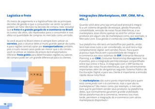 18
Logística e frete
Os meios de pagamento e a logística/frete são as principais
decisões de gestão e que o consumidor vai sentir na pele e
podem ser fator decisivo na decisão de compra. Vale ressaltar
que o frete é o grande gargalo do e-commerce no Brasil,
os custos são altos, são repassados para o consumidor e isso
afeta na quantidade de compras no mercado como um todo.
Se você atuará no Brasil inteiro é sempre bom utilizar os
correios, pois o alcance deles é muito grande apesar do custo,
e para regiões centrais optar por transportadoras também,
pois o custo nesses casos pode ser menor que o do correio,
você irá utilizar as tabelas de preços da transportadora.
Oferecer frete grátis para determinadas regiões ou valores
de compra pode ser um grande diferencial para os clientes.
Integrações (Marketplaces, ERP, CRM, NF-e,
etc...)
Quando você abre uma loja virtual você precisará integrá-
la a um sistema de gestão de estoque, gestão financeira,
contabilidade, emissão de notas fiscais eletrônicas, e ao
marketplace, esse último apenas se você for utilizar seus
produtos em algum site de marketplace como, por exemplo, o
Mercado Livre. Essa gestão é conhecida como backoffice.
Sua plataforma não terá um backoffice por padrão, então
terá mais esse custo a ser considerado, se você terá a loja
completamente digital, sem versões físicas. Para quem
já possui lojas físicas tem a possibilidade de integrar o
e-commerce aos seus sistemas de ERP, Enterprise Resource
Planning, e ao CRM, Costumer Relationship Management. Isso
é positivo, pois a integração permite estoque compartilhado
entre loja online e física. A integração com o ERP facilita na
emissão das notas fiscais eletrônicas, que são extremamente
importantes além de obrigatórias segundo Sistema Público de
Escrituração Digital, e para seu cliente é importante a emissão
rápida dessa nota fiscal.
Os marketplaces são outro ponto importante para quem
está começando com o e-commerce, mas o que são os
marketplaces? São meios como, por exemplo, o mercado
livre que te permitem vender seus produtos na plataforma
deles, que normalmente garantem grande visibilidade.
Várias plataformas de e-commerce, veremos isso mais
tarde, permitem a integração do e-commerce com vários
marketplaces disponíveis •
 