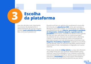 19
Uma das decisões mais importantes
no processo de planejamento e
desenvolvimento de sua loja virtual é
escolher qual a plataforma utilizar.
Mas como assim plataforma?
Quando você tem um website ele usualmente é construído
em cima de uma plataforma CMS, como, por exemplo, o
Wordpress para sites e blogs, as características que definem
uma plataforma são seu suporte, quantidade e qualidade
de integrações, módulos, plug-ins, a gestão que ele
possibilita entre outros. A plataforma facilita muito a gestão
de todo seu site, você pode criar um sistema para gerir
seu website do zero, mas isso seria demorado e altamente
custoso, a maioria das empresas utiliza uma plataforma
para lojas virtuais, e as mais famosas para e-commerce são:
Magento, PrestaShop e OpenCart. A plataforma escolhida
tem de atender todos os requisitos decididos anteriormente
relacionados à frete, marketplaces e integração com outros
sistemas.
Todas essas sendo de código aberto, ou seja, elas oferecem
seu código fonte para que qualquer desenvolvedor possa
melhorar suas funcionalidades e criar módulos e extensões
com funcionalidades específicas. Dentre as que citamos nós
utilizamos a PrestaShop que é uma opção intermediária,
mas incrivelmente poderosa! Escolhemos ela pois temos
3 Escolha
da plataforma
 