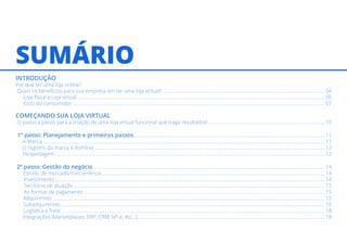 SUMÁRIO
INTRODUÇÃO
Por que ter uma loja online?
Quais os benefícios para sua empresa em ter uma loja virtual? .................................................................................................................................. 04
Loja física x Loja virtual ....................................................................................................................................................................................................... 05
Ciclo do consumidor ........................................................................................................................................................................................................... 07
COMEÇANDO SUA LOJA VIRTUAL
O passo a passo para a criação de uma loja virtual funcional que traga resultados! ............................................................................................. 10
1º passo: Planejamento e primeiros passos.......................................................................................................................................................... 11
A Marca ................................................................................................................................................................................................................................... 11
O registro da marca e domínio ......................................................................................................................................................................................... 12
Hospedagem ......................................................................................................................................................................................................................... 12
2º passo: Gestão do negócio .......................................................................................................................................................................................... 14
Estudo de mercado/concorrência ................................................................................................................................................................................... 14
Investimento ......................................................................................................................................................................................................................... 14
Território de atuação .......................................................................................................................................................................................................... 15
As formas de pagamento .................................................................................................................................................................................................. 15
Adquirentes ........................................................................................................................................................................................................................... 15
Subadquirentes .................................................................................................................................................................................................................... 16
Logística e frete .................................................................................................................................................................................................................... 18
Integrações (Marketplaces, ERP, CRM, NF-e, etc...) ...................................................................................................................................................... 18
 