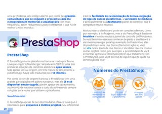 20
uma preferência pelo código aberto, por conta das grandes
comunidades que se engajam e crescem a cada dia
e proporcionam melhorias e atualizações com mais
frequência, assim reduzimos custos e ofertamos o que há de
melhor a nível mundial.
PrestaShop
O PrestaShop é uma plataforma francesa criada por Bruno
Leveque e Igor Schlumberger, lançada em 2007 foi uma das
primeiras soluções de comércio eletrônica open source.
Mas apesar de sua origem, em três meses de lançamento a
plataforma já havia sido traduzida para 13 idiomas.
Por conta de ser de origem francesa o PrestaShop tem uma
grande participação em países europeus, mas ele já está
disponível em português, porém apesar de seu tamanho,
a comunidade nacional cresce a cada dia oferecendo sempre
soluções para todos que utilizem a plataforma.
Seu diferencial
O PrestaShop apesar de ser intermediário oferece tudo que é
necessário para pequenos e médios projetos, seu diferencial
está na facilidade de customização de temas, migração
de lojas de outras plataformas, a variedade de módulos
e principalmente sua dashboard (painel de controle) que é
completa e muito intuitiva.
Muitas vezes a dashboard pode ser complexa demais, como
por exemplo, a do Magento, mas a do PrestaShop é bastante
intuitiva e lembra muito o painel de controle do Wordpress.
Se você tem interesse em conhecer de perto a dashboard e
até mesmo navegar pela loja exemplo do PrestaShop eles
disponibilizam uma Live Demo (Demonstração ao vivo)
no site deles. Além da Live Demo o site deles oferece muitas
outras opções como, por exemplo, a possibilidade de você
encontrar agências e desenvolvedores que trabalhem com
o PrestaShop, caso você precise de alguém que te ajude na
construção da loja •
 