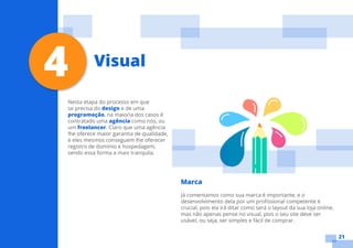 21
Nesta etapa do processo em que
se precisa do design e de uma
programação, na maioria dos casos é
contratado uma agência como nós, ou
um freelancer. Claro que uma agência
lhe oferece maior garantia de qualidade,
e eles mesmos conseguem lhe oferecer
registro de domínio e hospedagem,
sendo essa forma a mais tranquila.
Marca
Já comentamos como sua marca é importante, e o
desenvolvimento dela por um profissional competente é
crucial, pois ela irá ditar como será o layout da sua loja online,
mas não apenas pense no visual, pois o seu site deve ser
usável, ou seja, ser simples e fácil de comprar.
4 Visual
 