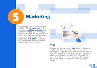 23
Nem só de produtos sua loja virtual será
feita, você precisa ter conteúdo e com
isso entra a gestão de conteúdo, o que
é extremamente positivo uma vez que
você cria um público para seu site e ainda
divulga a sua marca dentre os visitantes,
mas para isso você deve produzir
conteúdo de qualidade caso contrário
seu site não terá muitos visitantes. Mas
qual conteúdo produzir e como?
Blog
A maioria dos sites mantém um blog como o nosso ou uma
sessão de dicas, em que são postadas dicas, novidades
relacionadas ao segmento de sua marca ou seus produtos, e
ou o dia a dia da empresa. Alimentar esse blog é importante,
para que seus clientes retornem pelo conteúdo e também,
quem sabe, realize outra compra. Esse conteúdo ajuda para
que sua loja crie um relacionamento com os usuários e
clientes.
5 Marketing
 