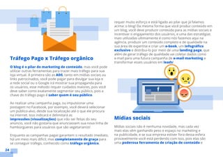 24
requer muito esforço e está ligado ao pilar que já falamos
acima: o blog! Da mesma forma que você produz conteúdo em
um blog, você deve produzir conteúdo para as mídias sociais e
incentivar o engajamento dos usuários, e uma das estratégias
mais utilizadas ultimamente é como nós fazemos aqui na
agência, produzir um conteúdo completo e de qualidade na
sua área de expertise e criar um e-book, um infográfico
exclusivo e distribui-lo por meio de uma landing page, que
além de gerar tráfego de qualidade vai coletar dados como
e-mail para uma futura campanha de e-mail marketing e
transformar esses usuários em leads!
Mídias sociais
Mídias sociais não é nenhuma novidade, mas cada vez
mais elas vêm ganhando peso e espaço no marketing e
na publicidade, e se sua empresa estiver fora dessa esfera
provavelmente você está perdendo com isso, pois elas são
uma poderosa ferramenta de criação de conteúdo e
Tráfego Pago x Tráfego orgânico
O blog é o pilar do marketing de conteúdo, mas você pode
utilizar outras ferramentas para trazer mais tráfego para sua
loja virtual. A primeira são as ADS, tanto em mídias sociais ou
links patrocinados, você pode pagar para divulgar sua loja e
a rede social ou o Google irá mostrar sua propaganda para
os usuários, esse método requer cuidados maiores, pois você
deve saber como exatamente segmentar seu público, pois a
chave do tráfego pago é saber quem é seu público.
Ao realizar uma campanha paga, ou impulsionar uma
postagem no Facebook, por exemplo, você deverá selecionar
um público-alvo, desde sua localização até o que ele procura
na internet. Isso indicará e delimitará as
impressões (visualizações) que irão ser feitas do seu
anúncio, você não gostaria que anunciassem sua nova linha de
hambúrgueres para usuários que são vegetarianos!
Enquanto as campanhas pagas garantem o resultado imediato,
há um meio mais difícil, mas completamente de graça para
se conseguir tráfego, conhecido como tráfego orgânico,
 