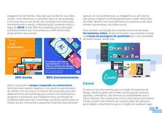 25
engajamento de clientes. Mas não saia vendendo nas redes
sociais, como dissemos, o conteúdo deve ser de qualidade,
e uma boa dica é a de dividir seu conteúdo entre educação,
entretenimento e venda, o Marketing de Conteúdo indica a
regra do 80/20, sendo 80% do conteúdo para a educação
e entretenimento dos consumidores e 20% direcionado
propriamente para venda.
Outra orientação é sempre responder os comentários
tanto positivos quanto negativos, isso ajuda na aproximação
do cliente com sua marca. A maioria das empresas possuem
departamentos de marketing que contam com publicitários,
designers e jornalistas que trabalham para a produção de
conteúdo tanto para seus sites/blog e produtos quanto para as
mídias sociais, mas existem pequenas empresas que possuem
apenas um dos profissionais, ou estagiários ou até mesmo
não possui ninguém profissionalizado para cuidar desse tipo
de mídia. Mesmo com essa deficiência a empresa ainda deve
manter sua presença nas redes sociais.
Para resolver a produção de conteúdo encontramos duas
ferramentas online, direto no browser, que auxiliam e muito
na criação de postagens de qualidade para uma variedade
de redes sociais, sendo elas:
Canva
O Canva é uma ferramenta para a criação de materiais de
design, desde os posts para redes sociais quanto cartazes,
agendas, calendários, são diversas as possibilidades que o
Canva oferece. Eles começaram como uma startup australiana,
e hoje contam com milhares de usuários além de aplicativo
para tablets e smartphones para a criação em qualquer lugar.
80% Entretenimento20% Venda
 